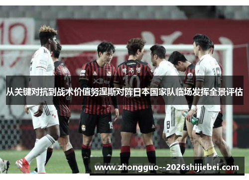 从关键对抗到战术价值努涅斯对阵日本国家队临场发挥全景评估 从关键对抗到战术价值努涅斯对阵日本国家队临场发挥全景评估