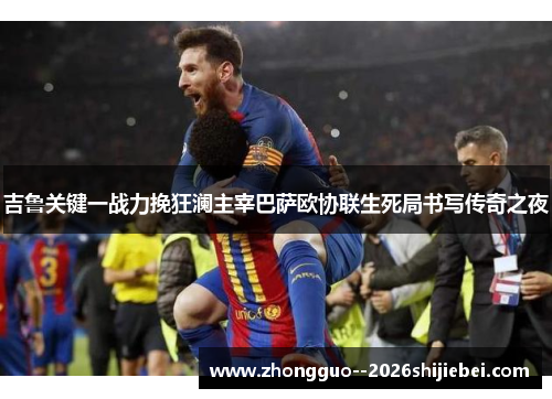 吉鲁关键一战力挽狂澜主宰巴萨欧协联生死局书写传奇之夜