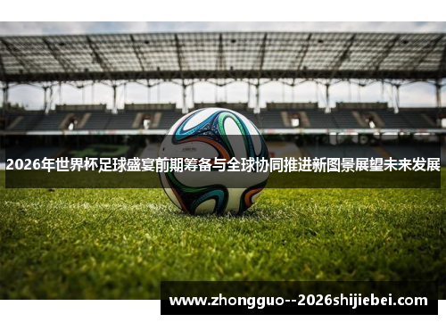2026年世界杯足球盛宴前期筹备与全球协同推进新图景展望未来发展 2026年世界杯足球盛宴前期筹备与全球协同推进新图景展望未来发展