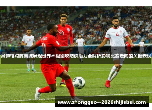 吕迪格对阵曼城展现世界杯级别攻防统治力全解析影响比赛走向的关键表现