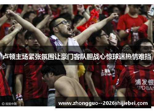 卢顿主场紧张氛围让豪门客队胆战心惊球迷热情难挡 卢顿主场紧张氛围让豪门客队胆战心惊球迷热情难挡