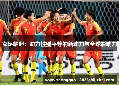 女足崛起:助力性别平等的新动力与全球影响力 女足崛起:助力性别平等的新动力与全球影响力