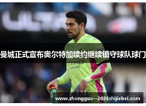 曼城正式宣布奥尔特加续约继续镇守球队球门 曼城正式宣布奥尔特加续约继续镇守球队球门