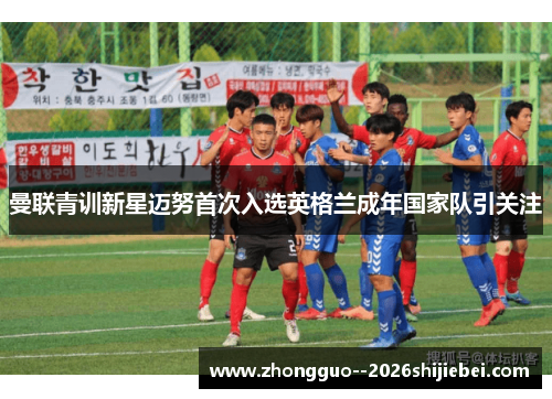 曼联青训新星迈努首次入选英格兰成年国家队引关注 曼联青训新星迈努首次入选英格兰成年国家队引关注