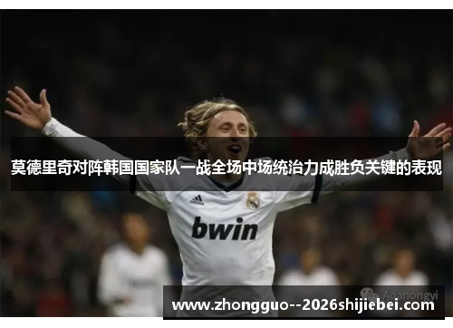 莫德里奇对阵韩国国家队一战全场中场统治力成胜负关键的表现 莫德里奇对阵韩国国家队一战全场中场统治力成胜负关键的表现
