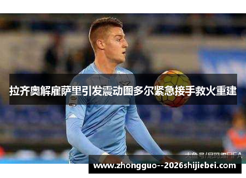 拉齐奥解雇萨里引发震动图多尔紧急接手救火重建