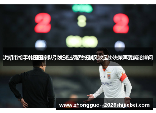 洪明甫接手韩国国家队引发球迷强烈抵制风波足协决策再受舆论拷问