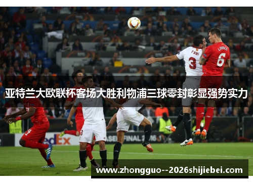 亚特兰大欧联杯客场大胜利物浦三球零封彰显强势实力 亚特兰大欧联杯客场大胜利物浦三球零封彰显强势实力