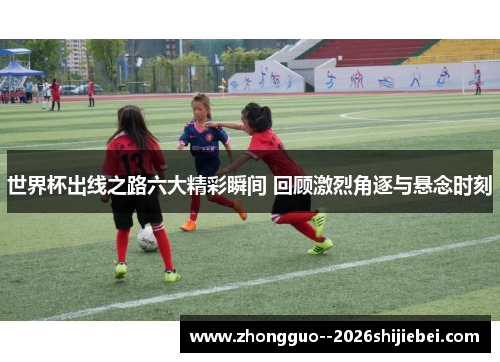 世界杯出线之路六大精彩瞬间 回顾激烈角逐与悬念时刻