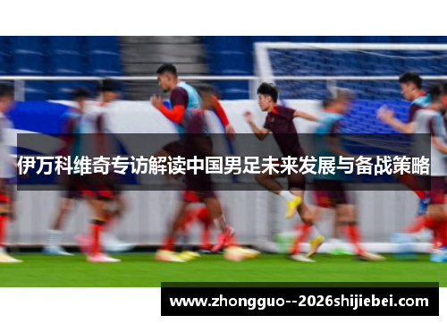 伊万科维奇专访解读中国男足未来发展与备战策略